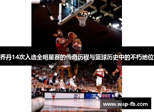 乔丹14次入选全明星赛的传奇历程与篮球历史中的不朽地位