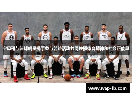 字母哥与篮球明星携手参与公益活动共同传播体育精神和社会正能量