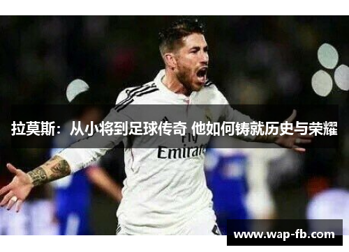 拉莫斯：从小将到足球传奇 他如何铸就历史与荣耀