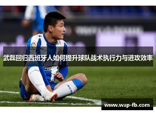 武磊回归西班牙人如何提升球队战术执行力与进攻效率