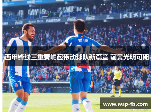 西甲锋线三重奏崛起带动球队新篇章 前景光明可期