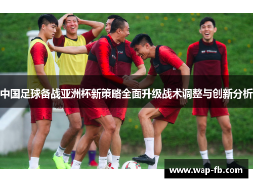 中国足球备战亚洲杯新策略全面升级战术调整与创新分析