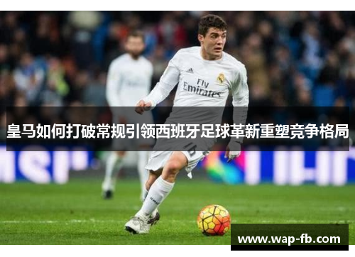 皇马如何打破常规引领西班牙足球革新重塑竞争格局