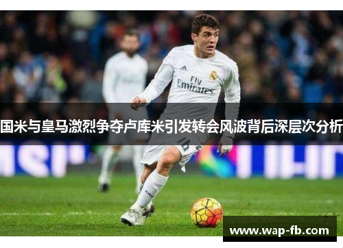 国米与皇马激烈争夺卢库米引发转会风波背后深层次分析