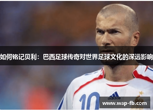 如何铭记贝利：巴西足球传奇对世界足球文化的深远影响
