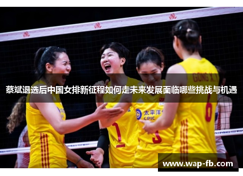 蔡斌退选后中国女排新征程如何走未来发展面临哪些挑战与机遇