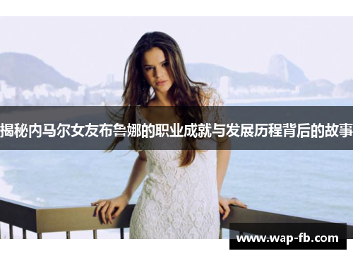 揭秘内马尔女友布鲁娜的职业成就与发展历程背后的故事